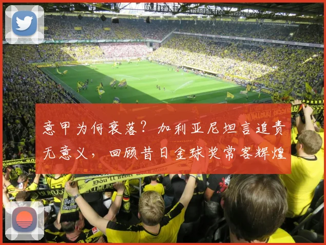 意甲为何衰落?加利亚尼坦言追责无意义,回顾昔日金球奖常客辉煌年代