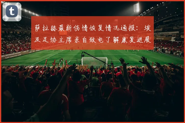 萨拉赫最新伤情恢复情况通报:埃及足协主席亲自致电了解康复进展,2026年国家队出战成疑
