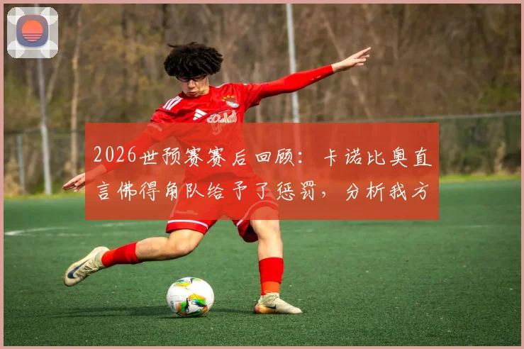 2026世预赛赛后回顾：卡诺比奥直言佛得角队给予了惩罚，分析我方惨痛代价具体在哪里