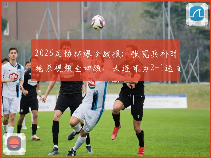 2026足协杯爆冷战报:张宪兵补时绝杀视频全回顾,大连可为2-1送南通支云出局,下轮对手出炉