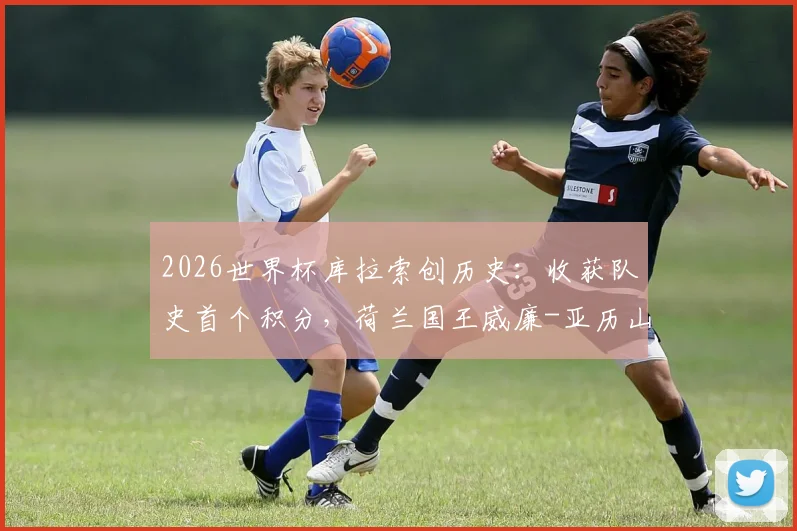 2026世界杯库拉索创历史:收获队史首个积分,荷兰国王威廉-亚历山大现场观战并亲临更衣室祝贺球队