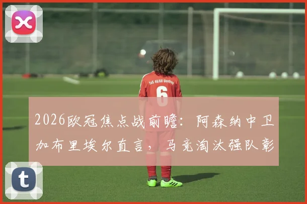 2026欧冠焦点战前瞻:阿森纳中卫加布里埃尔直言,马竞淘汰强队彰显实力,备战需全力以赴