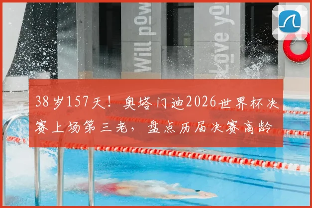 38岁157天！奥塔门迪2026世界杯决赛上场第三老，盘点历届决赛高龄球员传奇纪录