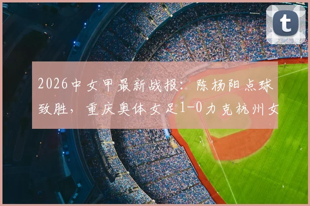 2026中女甲最新战报：陈杨阳点球致胜，重庆奥体女足1-0力克杭州女足B队，附积分榜及球员数据分析