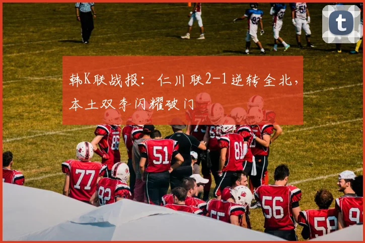 韩K联战报：仁川联2-1逆转全北，本土双李闪耀破门