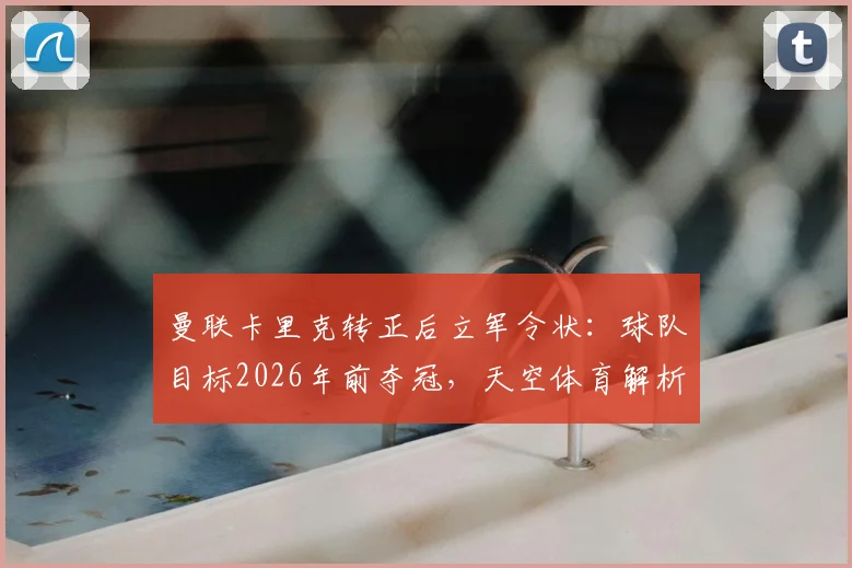 曼联卡里克转正后立军令状：球队目标2026年前夺冠，天空体育解析其信心来源与复兴关键