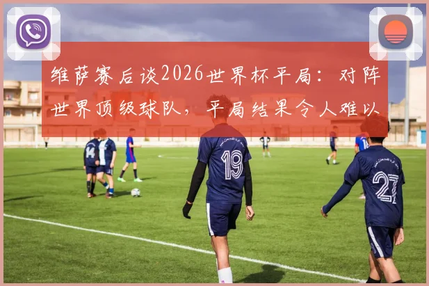 维萨赛后谈2026世界杯平局：对阵世界顶级球队，平局结果令人难以置信的分析与球迷观点汇总