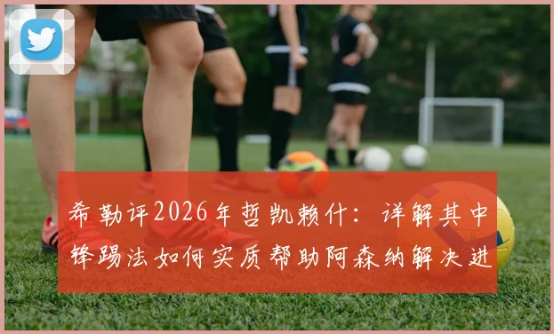 希勒评2026年哲凯赖什:详解其中锋踢法如何实质帮助阿森纳解决进攻难题