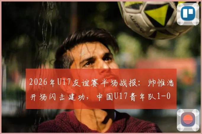 2026年U17友谊赛半场战报:帅惟浩开场闪击建功,中国U17青年队1-0领先澳大利亚,比赛进程与球员表现分析