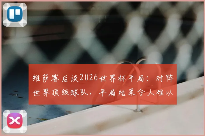 维萨赛后谈2026世界杯平局:对阵世界顶级球队,平局结果令人难以置信的分析与球迷观点汇总