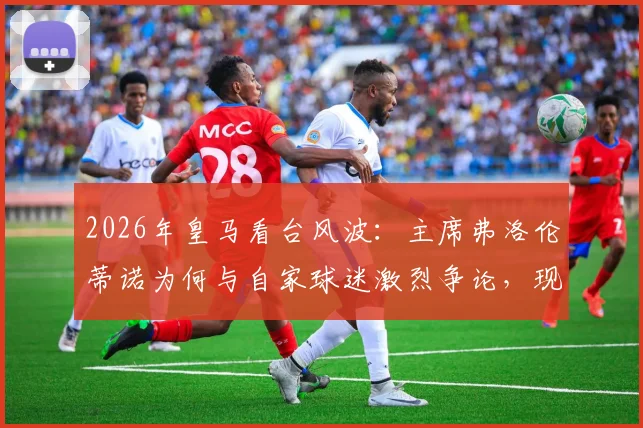 2026年皇马看台风波:主席弗洛伦蒂诺为何与自家球迷激烈争论,现场视频曝光引热议