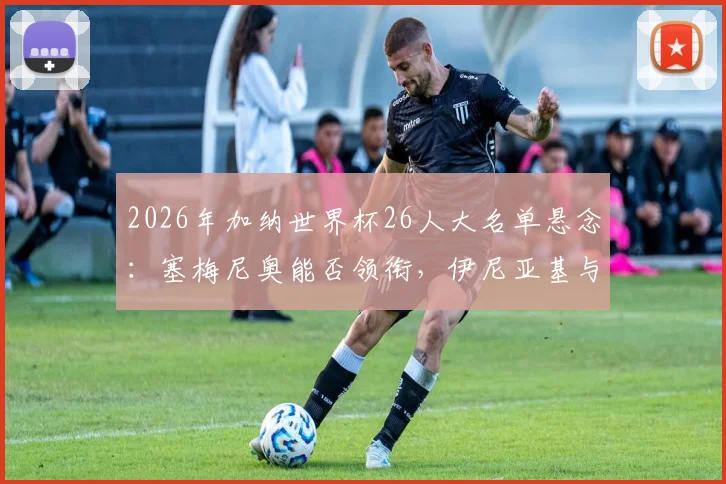 2026年加纳世界杯26人大名单悬念：塞梅尼奥能否领衔，伊尼亚基与阿尤兄弟的选择将如何重塑非洲黑星？