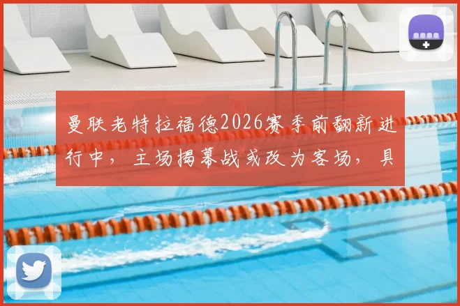 曼联老特拉福德2026赛季前翻新进行中，主场揭幕战或改为客场，具体赛程与原因分析