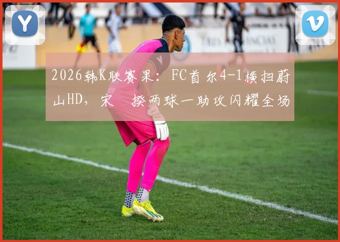 2026韩K联赛果：FC首尔4-1横扫蔚山HD，宋旻揆两球一助攻闪耀全场，附比赛集锦与赛后分析