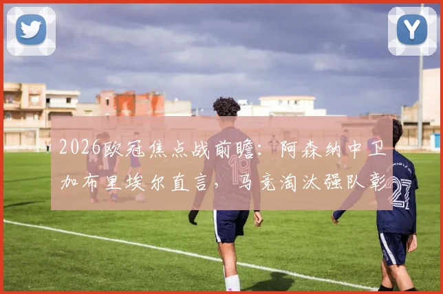 2026欧冠焦点战前瞻：阿森纳中卫加布里埃尔直言，马竞淘汰强队彰显实力，备战需全力以赴
