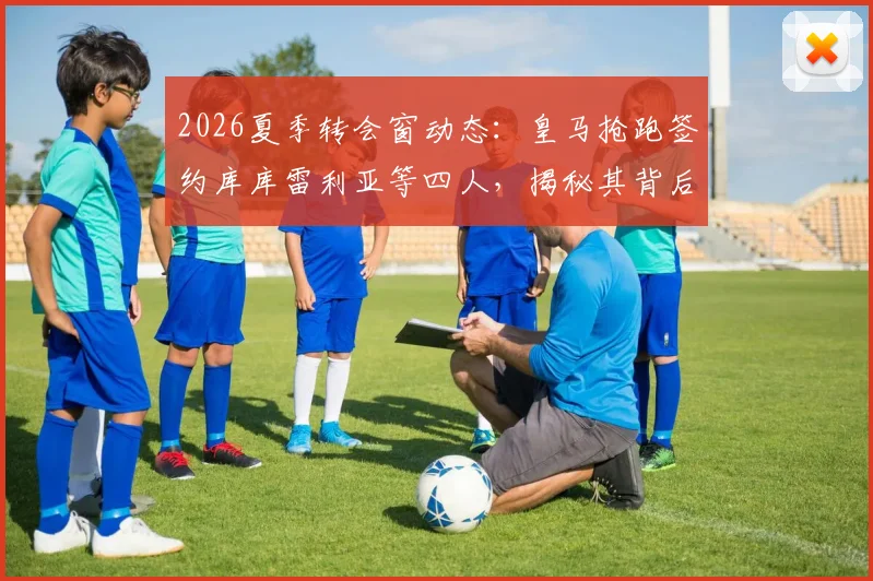 2026夏季转会窗动态：皇马抢跑签约库库雷利亚等四人，揭秘其背后的球队重建策略与目标球员解析