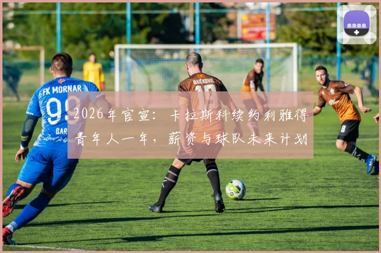 2026年官宣:卡拉斯科续约利雅得青年人一年,薪资与球队未来计划引关注