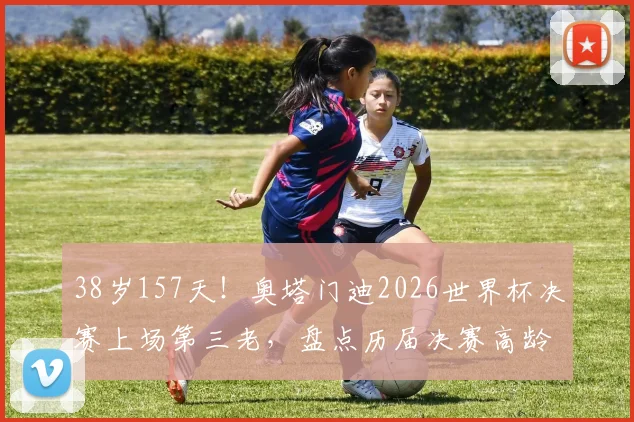 38岁157天！奥塔门迪2026世界杯决赛上场第三老，盘点历届决赛高龄球员传奇纪录