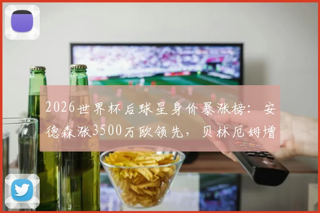 2026世界杯后球星身价暴涨榜：安德森涨3500万欧领先，贝林厄姆增幅3000万欧引热议，附新星身价涨幅深度解析