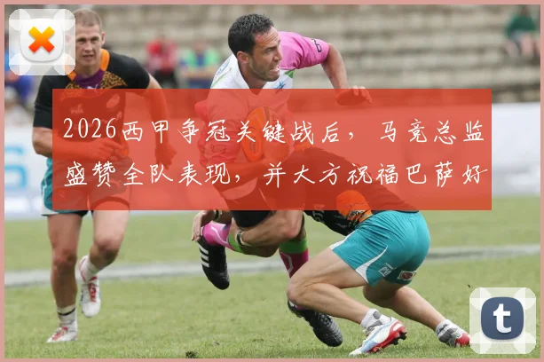 2026西甲争冠关键战后，马竞总监盛赞全队表现，并大方祝福巴萨好运引发热议