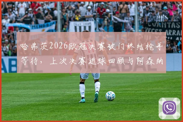哈弗茨2026欧冠决赛破门终结枪手等待，上次决赛进球回顾与阿森纳关键球员盘点