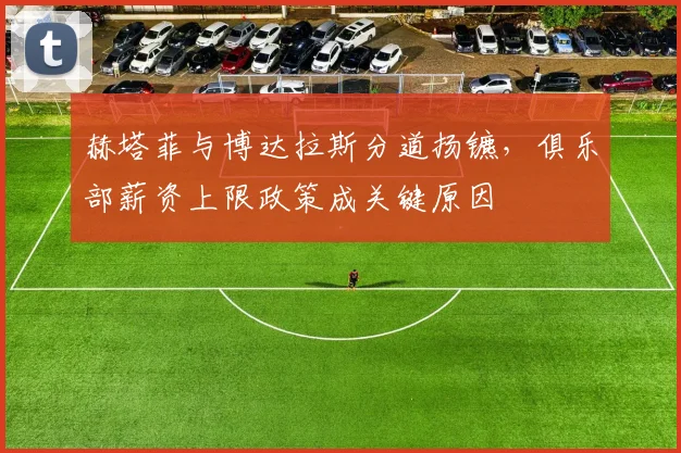 赫塔菲与博达拉斯分道扬镳，俱乐部薪资上限政策成关键原因
