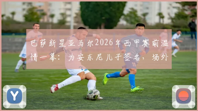 巴萨新星亚马尔2026年西甲赛前温情一幕：为安东尼儿子签名，场外暖心互动引热议