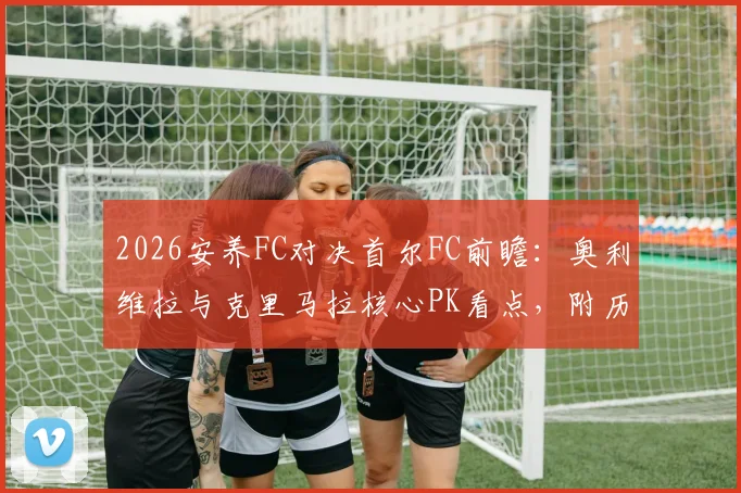 2026安养FC对决首尔FC前瞻：奥利维拉与克里马拉核心PK看点，附历史交锋与金珍洙角色解析