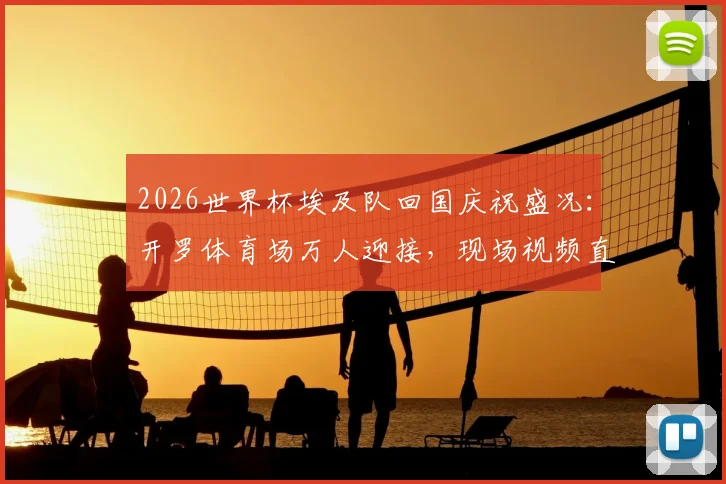 2026世界杯埃及队回国庆祝盛况：开罗体育场万人迎接，现场视频直击球员感言与球迷狂欢
