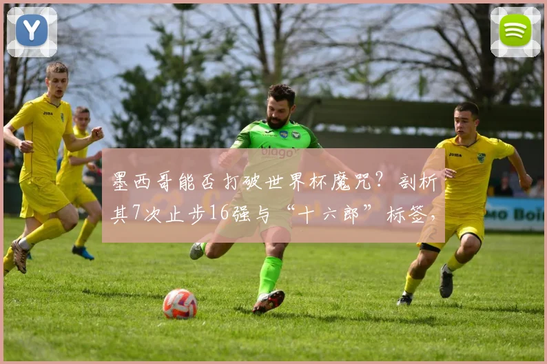 墨西哥能否打破世界杯魔咒？剖析其7次止步16强与“十六郎”标签，展望2026新篇