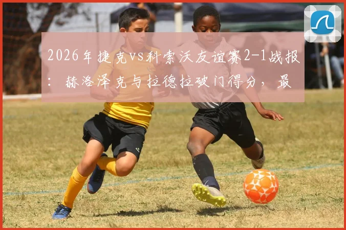 2026年捷克vs科索沃友谊赛2-1战报：赫洛泽克与拉德拉破门得分，最新比赛分析与球员数据详解