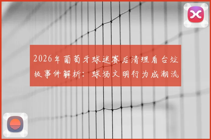 2026年葡萄牙球迷赛后清理看台垃圾事件解析:球场文明行为成潮流,日本球迷礼仪是否被全球效仿?