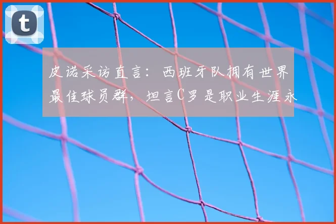 皮诺采访直言：西班牙队拥有世界最佳球员群，坦言C罗是职业生涯永恒偶像，球迷热议观点解析