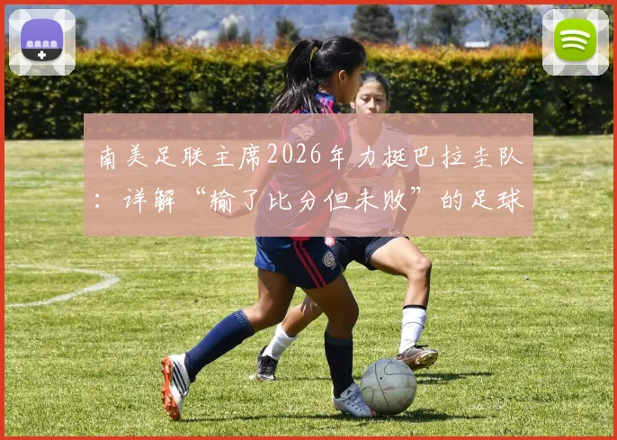 南美足联主席2026年力挺巴拉圭队:详解“输了比分但未败”的足球哲学与深层含义