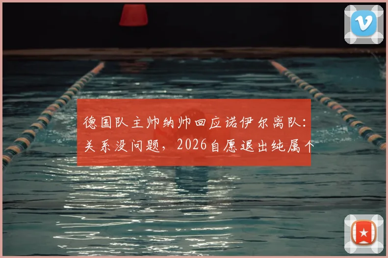 德国队主帅纳帅回应诺伊尔离队:关系没问题,2026自愿退出纯属个人决定