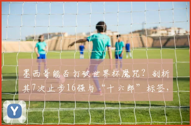 墨西哥能否打破世界杯魔咒？剖析其7次止步16强与“十六郎”标签，展望2026新篇