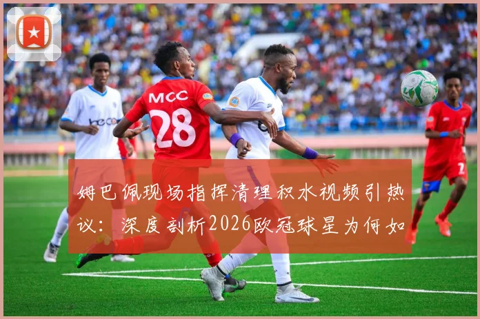 姆巴佩现场指挥清理积水视频引热议：深度剖析2026欧冠球星为何如此注重草坪细节与比赛胜负