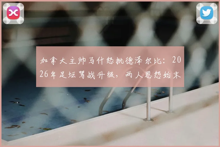 加拿大主帅马什怒批德泽尔比:2026年足坛骂战升级,两人恩怨始末与事件深层分析