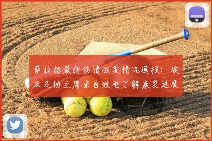 萨拉赫最新伤情恢复情况通报：埃及足协主席亲自致电了解康复进展，2026年国家队出战成疑