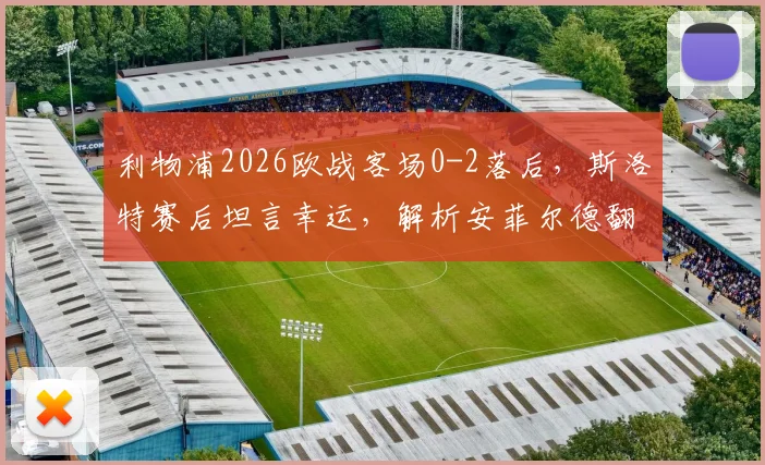 利物浦2026欧战客场0-2落后，斯洛特赛后坦言幸运，解析安菲尔德翻盘机会与战术调整关键