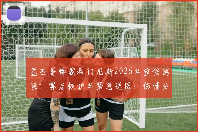 墨西哥锋霸希门尼斯2026年重伤离场：赛后救护车紧急送医，伤情分析与球队未来影响解读