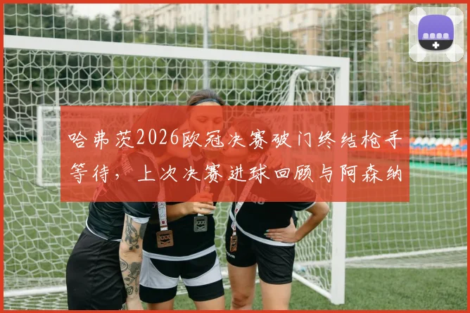 哈弗茨2026欧冠决赛破门终结枪手等待,上次决赛进球回顾与阿森纳关键球员盘点