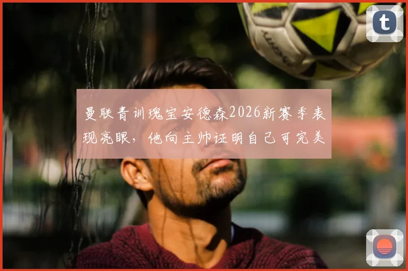 曼联青训瑰宝安德森2026新赛季表现亮眼，他向主帅证明自己可完美替代卡塞米罗