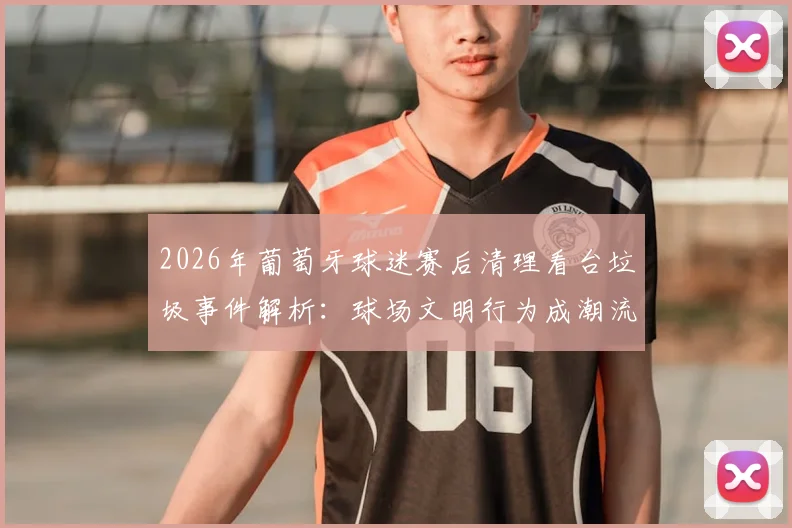 2026年葡萄牙球迷赛后清理看台垃圾事件解析：球场文明行为成潮流，日本球迷礼仪是否被全球效仿？