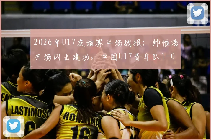2026年U17友谊赛半场战报：帅惟浩开场闪击建功，中国U17青年队1-0领先澳大利亚，比赛进程与球员表现分析