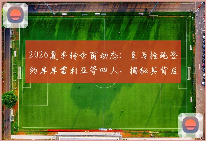 2026夏季转会窗动态：皇马抢跑签约库库雷利亚等四人，揭秘其背后的球队重建策略与目标球员解析