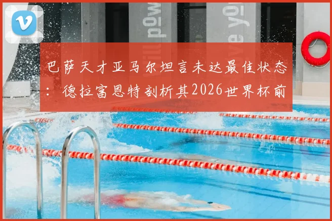 巴萨天才亚马尔坦言未达最佳状态：德拉富恩特剖析其2026世界杯前景与队内竞争