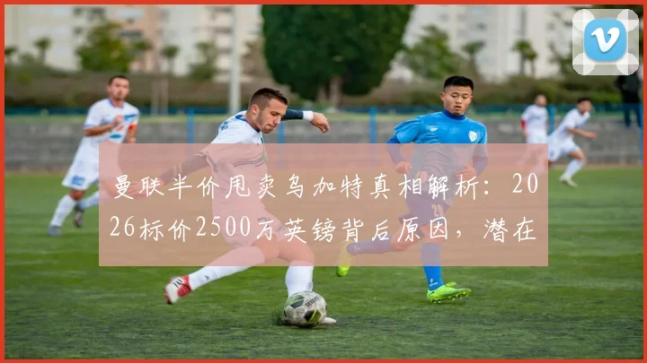 曼联半价甩卖乌加特真相解析：2026标价2500万英镑背后原因，潜在下家与球员表现深度分析