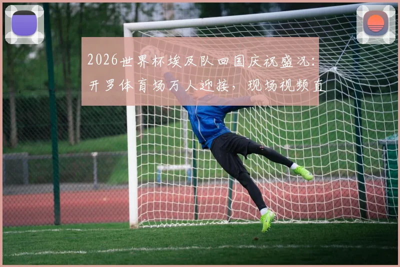 2026世界杯埃及队回国庆祝盛况：开罗体育场万人迎接，现场视频直击球员感言与球迷狂欢