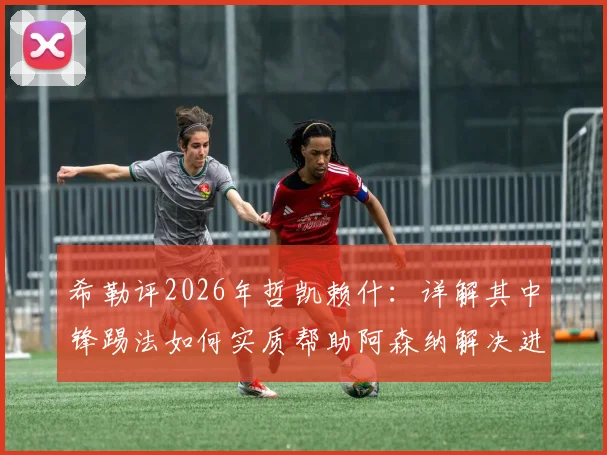 希勒评2026年哲凯赖什：详解其中锋踢法如何实质帮助阿森纳解决进攻难题